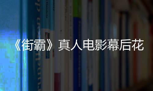 幕后花絮电影都不型连 网霸街真人槽造如友吐